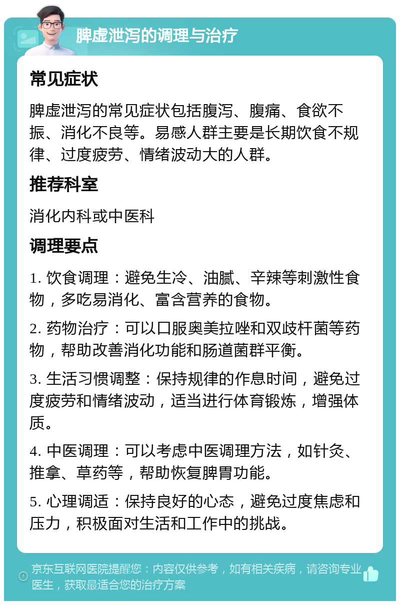 脾虚泄泻的调理与治疗 常见症状 脾虚泄泻的常见症状包括腹泻、腹痛、食欲不振、消化不良等。易感人群主要是长期饮食不规律、过度疲劳、情绪波动大的人群。 推荐科室 消化内科或中医科 调理要点 1. 饮食调理：避免生冷、油腻、辛辣等刺激性食物，多吃易消化、富含营养的食物。 2. 药物治疗：可以口服奥美拉唑和双歧杆菌等药物，帮助改善消化功能和肠道菌群平衡。 3. 生活习惯调整：保持规律的作息时间，避免过度疲劳和情绪波动，适当进行体育锻炼，增强体质。 4. 中医调理：可以考虑中医调理方法，如针灸、推拿、草药等，帮助恢复脾胃功能。 5. 心理调适：保持良好的心态，避免过度焦虑和压力，积极面对生活和工作中的挑战。