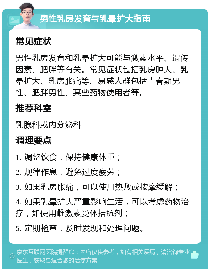 男性乳房发育与乳晕扩大指南 常见症状 男性乳房发育和乳晕扩大可能与激素水平、遗传因素、肥胖等有关。常见症状包括乳房肿大、乳晕扩大、乳房胀痛等。易感人群包括青春期男性、肥胖男性、某些药物使用者等。 推荐科室 乳腺科或内分泌科 调理要点 1. 调整饮食，保持健康体重； 2. 规律作息，避免过度疲劳； 3. 如果乳房胀痛，可以使用热敷或按摩缓解； 4. 如果乳晕扩大严重影响生活，可以考虑药物治疗，如使用雌激素受体拮抗剂； 5. 定期检查，及时发现和处理问题。