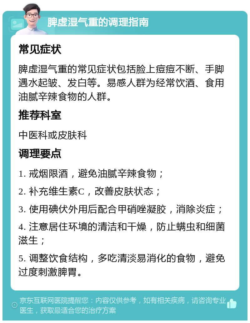 脾虚湿气重的调理指南 常见症状 脾虚湿气重的常见症状包括脸上痘痘不断、手脚遇水起皱、发白等。易感人群为经常饮酒、食用油腻辛辣食物的人群。 推荐科室 中医科或皮肤科 调理要点 1. 戒烟限酒，避免油腻辛辣食物； 2. 补充维生素C，改善皮肤状态； 3. 使用碘伏外用后配合甲硝唑凝胶，消除炎症； 4. 注意居住环境的清洁和干燥，防止螨虫和细菌滋生； 5. 调整饮食结构，多吃清淡易消化的食物，避免过度刺激脾胃。