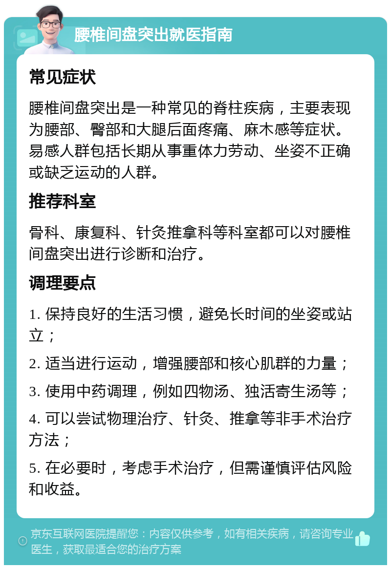 腰椎间盘突出就医指南 常见症状 腰椎间盘突出是一种常见的脊柱疾病，主要表现为腰部、臀部和大腿后面疼痛、麻木感等症状。易感人群包括长期从事重体力劳动、坐姿不正确或缺乏运动的人群。 推荐科室 骨科、康复科、针灸推拿科等科室都可以对腰椎间盘突出进行诊断和治疗。 调理要点 1. 保持良好的生活习惯，避免长时间的坐姿或站立； 2. 适当进行运动，增强腰部和核心肌群的力量； 3. 使用中药调理，例如四物汤、独活寄生汤等； 4. 可以尝试物理治疗、针灸、推拿等非手术治疗方法； 5. 在必要时，考虑手术治疗，但需谨慎评估风险和收益。