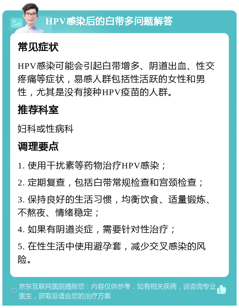 HPV感染后的白带多问题解答 常见症状 HPV感染可能会引起白带增多、阴道出血、性交疼痛等症状，易感人群包括性活跃的女性和男性，尤其是没有接种HPV疫苗的人群。 推荐科室 妇科或性病科 调理要点 1. 使用干扰素等药物治疗HPV感染； 2. 定期复查，包括白带常规检查和宫颈检查； 3. 保持良好的生活习惯，均衡饮食、适量锻炼、不熬夜、情绪稳定； 4. 如果有阴道炎症，需要针对性治疗； 5. 在性生活中使用避孕套，减少交叉感染的风险。