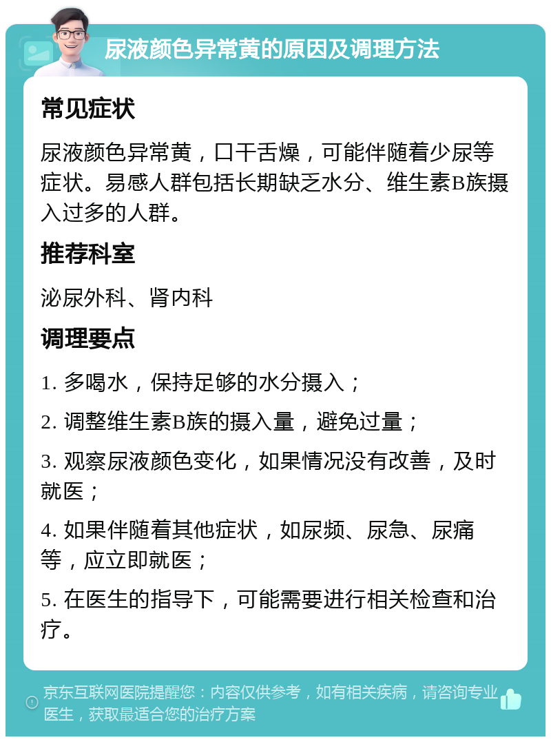 尿液颜色异常黄的原因及调理方法 常见症状 尿液颜色异常黄，口干舌燥，可能伴随着少尿等症状。易感人群包括长期缺乏水分、维生素B族摄入过多的人群。 推荐科室 泌尿外科、肾内科 调理要点 1. 多喝水，保持足够的水分摄入； 2. 调整维生素B族的摄入量，避免过量； 3. 观察尿液颜色变化，如果情况没有改善，及时就医； 4. 如果伴随着其他症状，如尿频、尿急、尿痛等，应立即就医； 5. 在医生的指导下，可能需要进行相关检查和治疗。