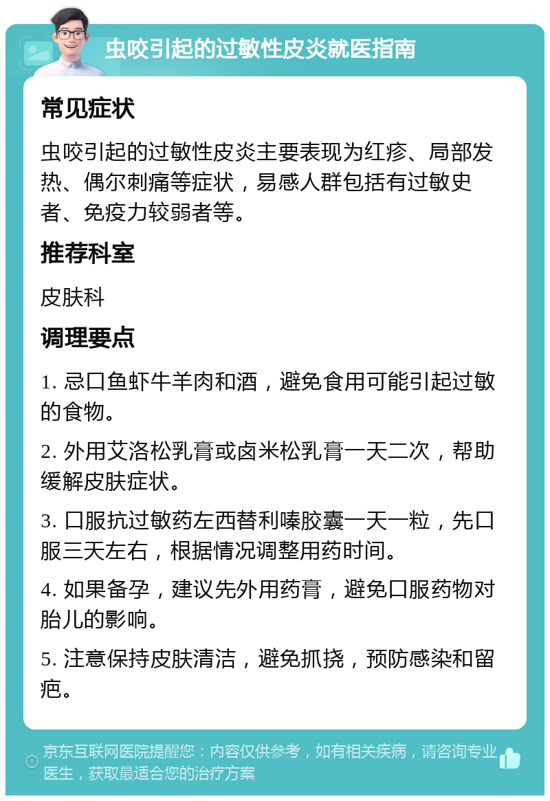 虫咬引起的过敏性皮炎就医指南 常见症状 虫咬引起的过敏性皮炎主要表现为红疹、局部发热、偶尔刺痛等症状，易感人群包括有过敏史者、免疫力较弱者等。 推荐科室 皮肤科 调理要点 1. 忌口鱼虾牛羊肉和酒，避免食用可能引起过敏的食物。 2. 外用艾洛松乳膏或卤米松乳膏一天二次，帮助缓解皮肤症状。 3. 口服抗过敏药左西替利嗪胶囊一天一粒，先口服三天左右，根据情况调整用药时间。 4. 如果备孕，建议先外用药膏，避免口服药物对胎儿的影响。 5. 注意保持皮肤清洁，避免抓挠，预防感染和留疤。