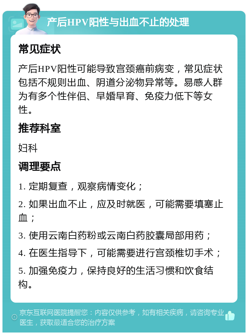 产后HPV阳性与出血不止的处理 常见症状 产后HPV阳性可能导致宫颈癌前病变，常见症状包括不规则出血、阴道分泌物异常等。易感人群为有多个性伴侣、早婚早育、免疫力低下等女性。 推荐科室 妇科 调理要点 1. 定期复查，观察病情变化； 2. 如果出血不止，应及时就医，可能需要填塞止血； 3. 使用云南白药粉或云南白药胶囊局部用药； 4. 在医生指导下，可能需要进行宫颈椎切手术； 5. 加强免疫力，保持良好的生活习惯和饮食结构。