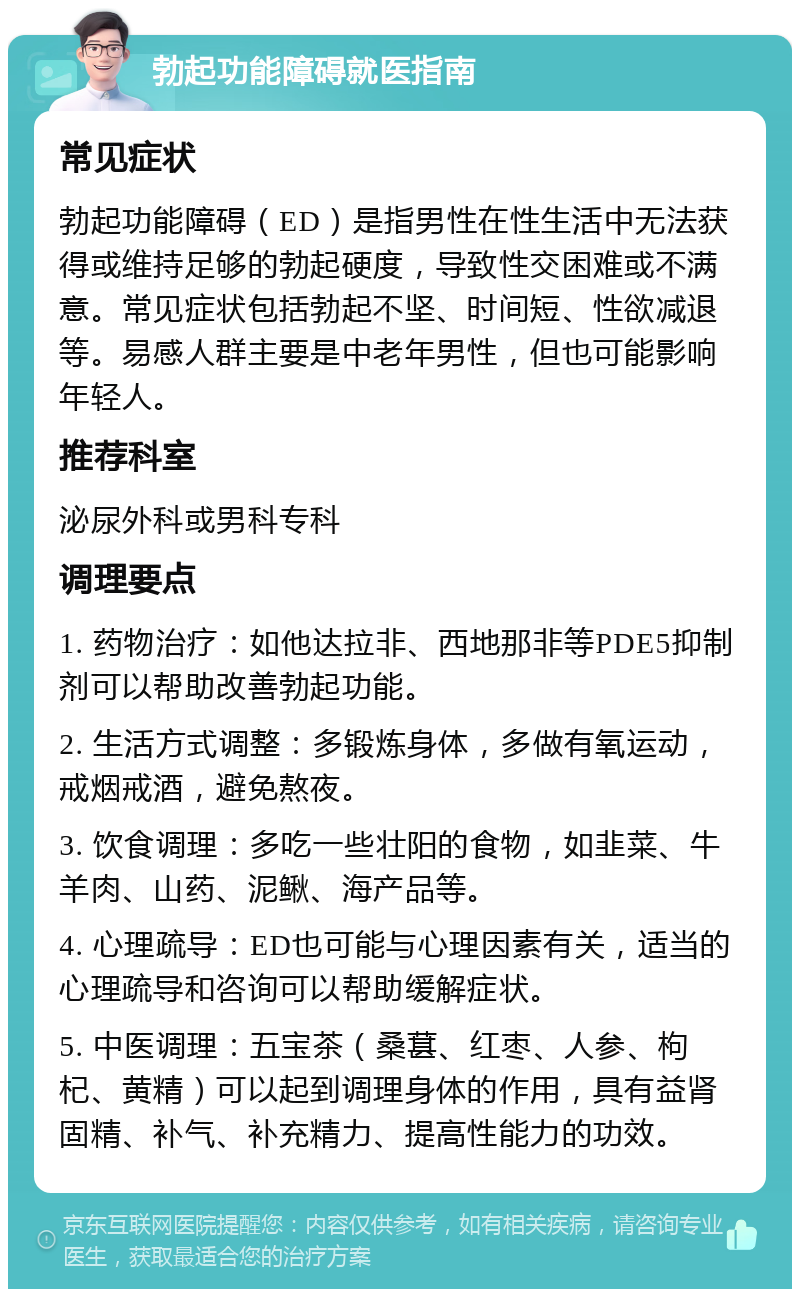 勃起功能障碍就医指南 常见症状 勃起功能障碍（ED）是指男性在性生活中无法获得或维持足够的勃起硬度，导致性交困难或不满意。常见症状包括勃起不坚、时间短、性欲减退等。易感人群主要是中老年男性，但也可能影响年轻人。 推荐科室 泌尿外科或男科专科 调理要点 1. 药物治疗：如他达拉非、西地那非等PDE5抑制剂可以帮助改善勃起功能。 2. 生活方式调整：多锻炼身体，多做有氧运动，戒烟戒酒，避免熬夜。 3. 饮食调理：多吃一些壮阳的食物，如韭菜、牛羊肉、山药、泥鳅、海产品等。 4. 心理疏导：ED也可能与心理因素有关，适当的心理疏导和咨询可以帮助缓解症状。 5. 中医调理：五宝茶（桑葚、红枣、人参、枸杞、黄精）可以起到调理身体的作用，具有益肾固精、补气、补充精力、提高性能力的功效。