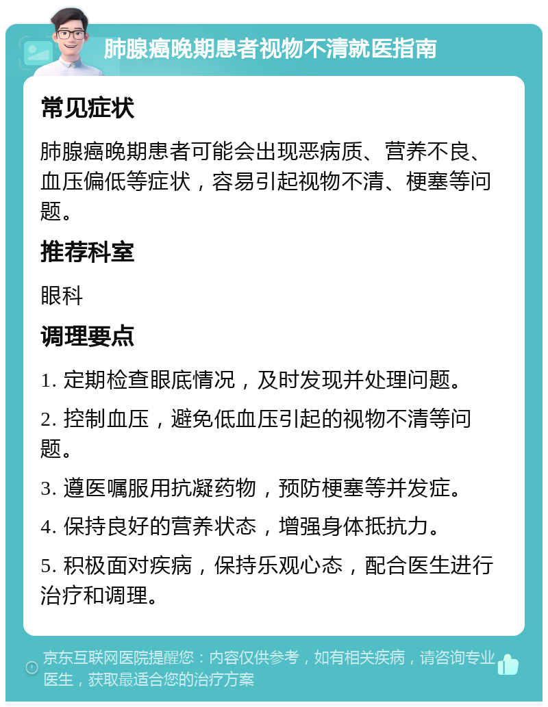 肺腺癌晚期患者视物不清就医指南 常见症状 肺腺癌晚期患者可能会出现恶病质、营养不良、血压偏低等症状，容易引起视物不清、梗塞等问题。 推荐科室 眼科 调理要点 1. 定期检查眼底情况，及时发现并处理问题。 2. 控制血压，避免低血压引起的视物不清等问题。 3. 遵医嘱服用抗凝药物，预防梗塞等并发症。 4. 保持良好的营养状态，增强身体抵抗力。 5. 积极面对疾病，保持乐观心态，配合医生进行治疗和调理。