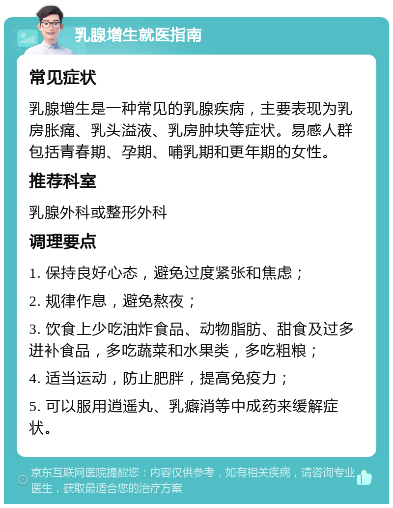 乳腺增生就医指南 常见症状 乳腺增生是一种常见的乳腺疾病，主要表现为乳房胀痛、乳头溢液、乳房肿块等症状。易感人群包括青春期、孕期、哺乳期和更年期的女性。 推荐科室 乳腺外科或整形外科 调理要点 1. 保持良好心态，避免过度紧张和焦虑； 2. 规律作息，避免熬夜； 3. 饮食上少吃油炸食品、动物脂肪、甜食及过多进补食品，多吃蔬菜和水果类，多吃粗粮； 4. 适当运动，防止肥胖，提高免疫力； 5. 可以服用逍遥丸、乳癖消等中成药来缓解症状。