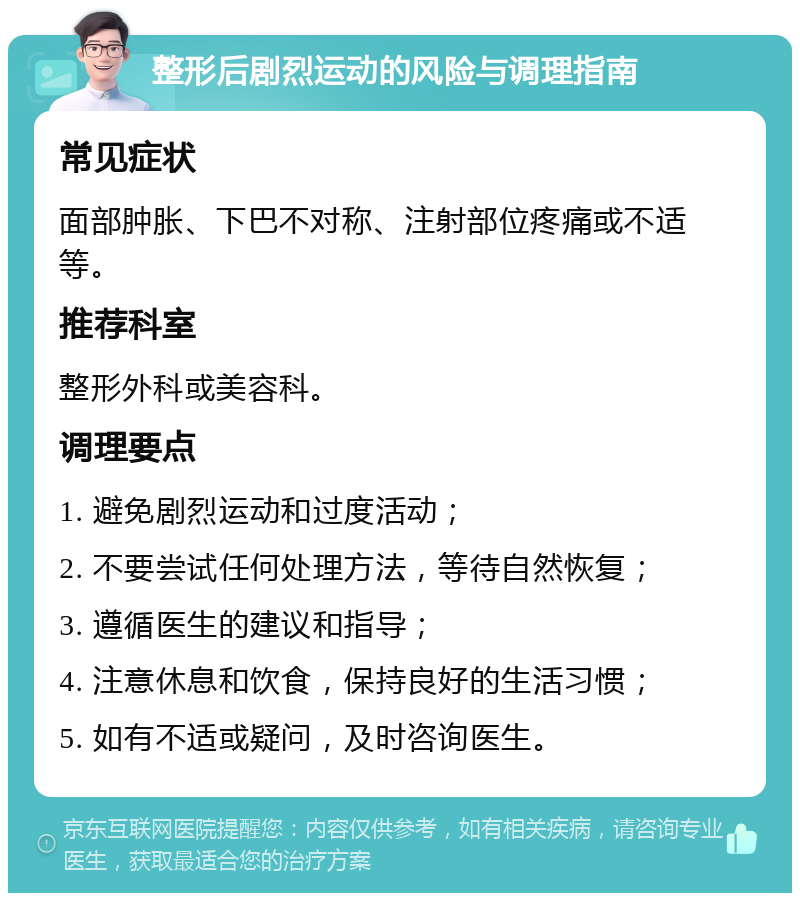 整形后剧烈运动的风险与调理指南 常见症状 面部肿胀、下巴不对称、注射部位疼痛或不适等。 推荐科室 整形外科或美容科。 调理要点 1. 避免剧烈运动和过度活动； 2. 不要尝试任何处理方法，等待自然恢复； 3. 遵循医生的建议和指导； 4. 注意休息和饮食，保持良好的生活习惯； 5. 如有不适或疑问，及时咨询医生。