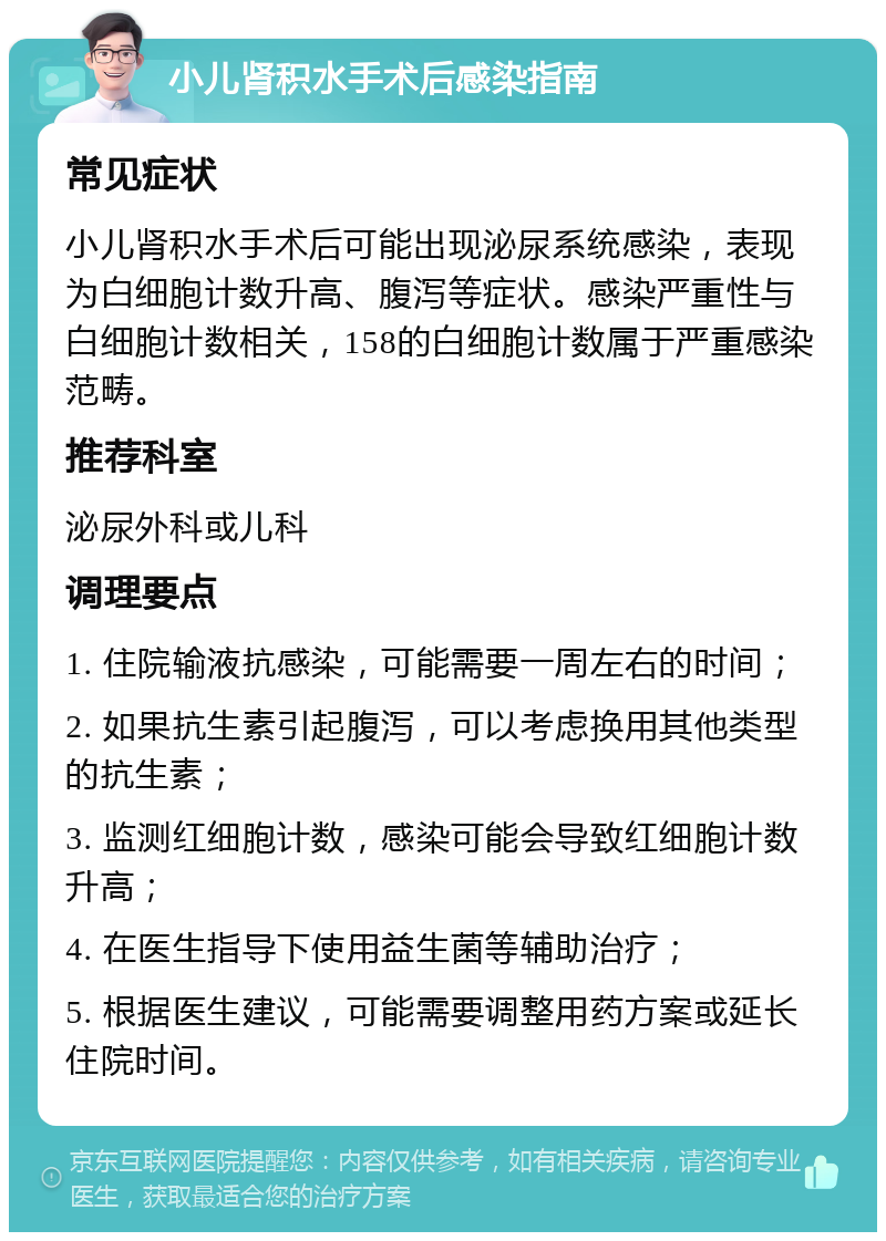 小儿肾积水手术后感染指南 常见症状 小儿肾积水手术后可能出现泌尿系统感染，表现为白细胞计数升高、腹泻等症状。感染严重性与白细胞计数相关，158的白细胞计数属于严重感染范畴。 推荐科室 泌尿外科或儿科 调理要点 1. 住院输液抗感染，可能需要一周左右的时间； 2. 如果抗生素引起腹泻，可以考虑换用其他类型的抗生素； 3. 监测红细胞计数，感染可能会导致红细胞计数升高； 4. 在医生指导下使用益生菌等辅助治疗； 5. 根据医生建议，可能需要调整用药方案或延长住院时间。