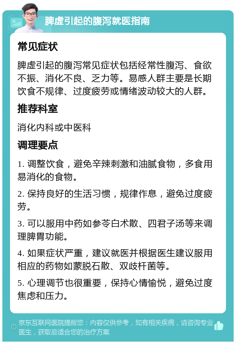 脾虚引起的腹泻就医指南 常见症状 脾虚引起的腹泻常见症状包括经常性腹泻、食欲不振、消化不良、乏力等。易感人群主要是长期饮食不规律、过度疲劳或情绪波动较大的人群。 推荐科室 消化内科或中医科 调理要点 1. 调整饮食，避免辛辣刺激和油腻食物，多食用易消化的食物。 2. 保持良好的生活习惯，规律作息，避免过度疲劳。 3. 可以服用中药如参苓白术散、四君子汤等来调理脾胃功能。 4. 如果症状严重，建议就医并根据医生建议服用相应的药物如蒙脱石散、双歧杆菌等。 5. 心理调节也很重要，保持心情愉悦，避免过度焦虑和压力。