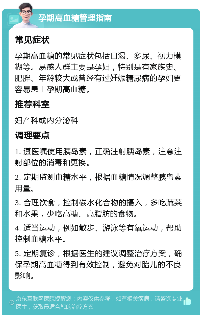 孕期高血糖管理指南 常见症状 孕期高血糖的常见症状包括口渴、多尿、视力模糊等。易感人群主要是孕妇，特别是有家族史、肥胖、年龄较大或曾经有过妊娠糖尿病的孕妇更容易患上孕期高血糖。 推荐科室 妇产科或内分泌科 调理要点 1. 遵医嘱使用胰岛素，正确注射胰岛素，注意注射部位的消毒和更换。 2. 定期监测血糖水平，根据血糖情况调整胰岛素用量。 3. 合理饮食，控制碳水化合物的摄入，多吃蔬菜和水果，少吃高糖、高脂肪的食物。 4. 适当运动，例如散步、游泳等有氧运动，帮助控制血糖水平。 5. 定期复诊，根据医生的建议调整治疗方案，确保孕期高血糖得到有效控制，避免对胎儿的不良影响。