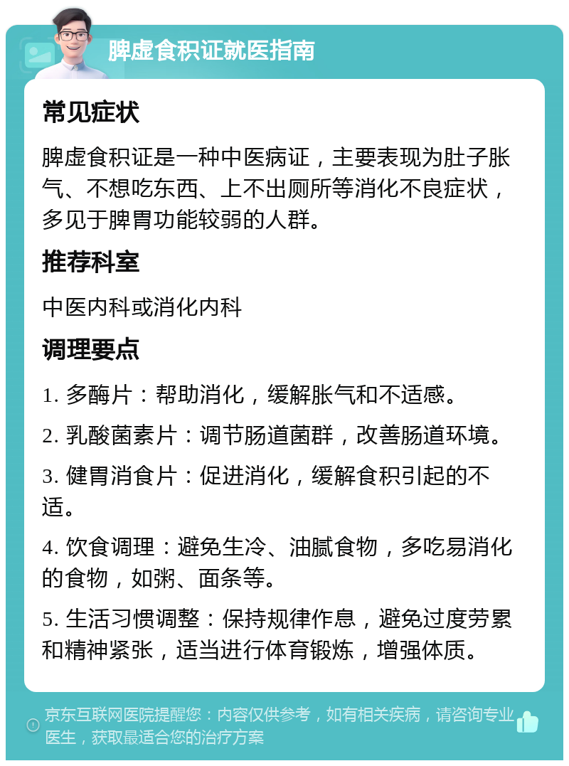 脾虚食积证就医指南 常见症状 脾虚食积证是一种中医病证，主要表现为肚子胀气、不想吃东西、上不出厕所等消化不良症状，多见于脾胃功能较弱的人群。 推荐科室 中医内科或消化内科 调理要点 1. 多酶片：帮助消化，缓解胀气和不适感。 2. 乳酸菌素片：调节肠道菌群，改善肠道环境。 3. 健胃消食片：促进消化，缓解食积引起的不适。 4. 饮食调理：避免生冷、油腻食物，多吃易消化的食物，如粥、面条等。 5. 生活习惯调整：保持规律作息，避免过度劳累和精神紧张，适当进行体育锻炼，增强体质。