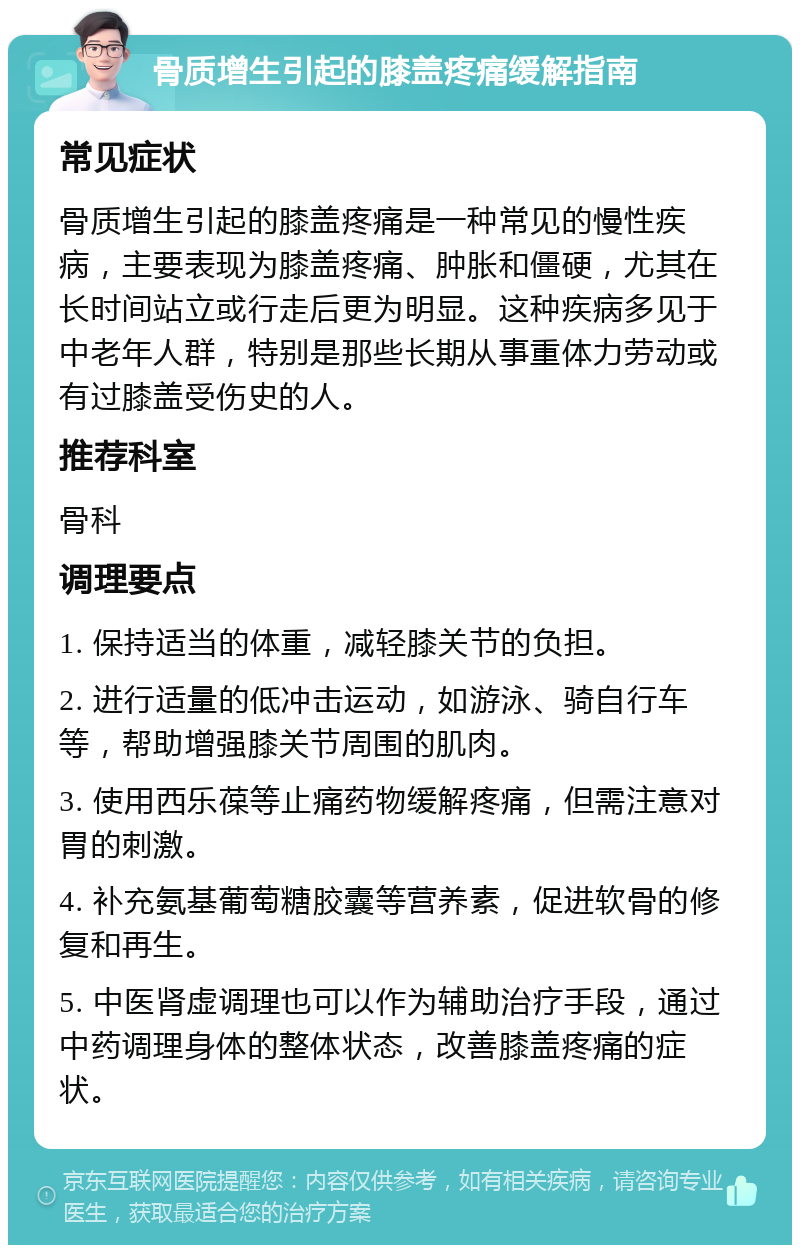 骨质增生引起的膝盖疼痛缓解指南 常见症状 骨质增生引起的膝盖疼痛是一种常见的慢性疾病，主要表现为膝盖疼痛、肿胀和僵硬，尤其在长时间站立或行走后更为明显。这种疾病多见于中老年人群，特别是那些长期从事重体力劳动或有过膝盖受伤史的人。 推荐科室 骨科 调理要点 1. 保持适当的体重，减轻膝关节的负担。 2. 进行适量的低冲击运动，如游泳、骑自行车等，帮助增强膝关节周围的肌肉。 3. 使用西乐葆等止痛药物缓解疼痛，但需注意对胃的刺激。 4. 补充氨基葡萄糖胶囊等营养素，促进软骨的修复和再生。 5. 中医肾虚调理也可以作为辅助治疗手段，通过中药调理身体的整体状态，改善膝盖疼痛的症状。