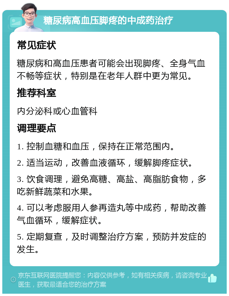 糖尿病高血压脚疼的中成药治疗 常见症状 糖尿病和高血压患者可能会出现脚疼、全身气血不畅等症状，特别是在老年人群中更为常见。 推荐科室 内分泌科或心血管科 调理要点 1. 控制血糖和血压，保持在正常范围内。 2. 适当运动，改善血液循环，缓解脚疼症状。 3. 饮食调理，避免高糖、高盐、高脂肪食物，多吃新鲜蔬菜和水果。 4. 可以考虑服用人参再造丸等中成药，帮助改善气血循环，缓解症状。 5. 定期复查，及时调整治疗方案，预防并发症的发生。