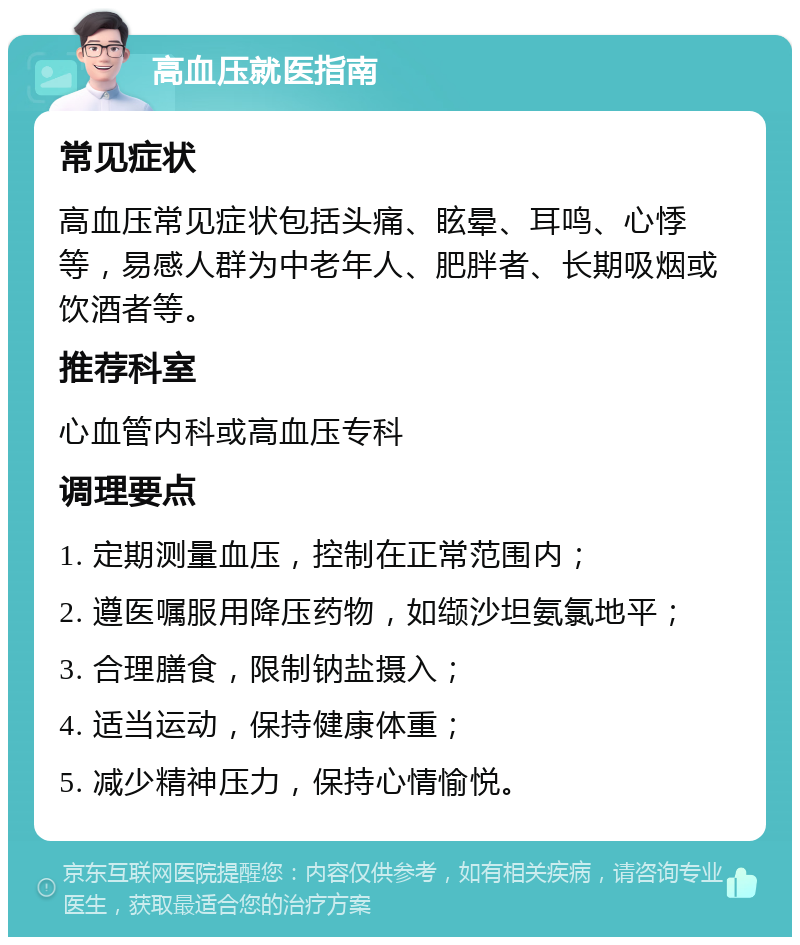 高血压就医指南 常见症状 高血压常见症状包括头痛、眩晕、耳鸣、心悸等，易感人群为中老年人、肥胖者、长期吸烟或饮酒者等。 推荐科室 心血管内科或高血压专科 调理要点 1. 定期测量血压，控制在正常范围内； 2. 遵医嘱服用降压药物，如缬沙坦氨氯地平； 3. 合理膳食，限制钠盐摄入； 4. 适当运动，保持健康体重； 5. 减少精神压力，保持心情愉悦。