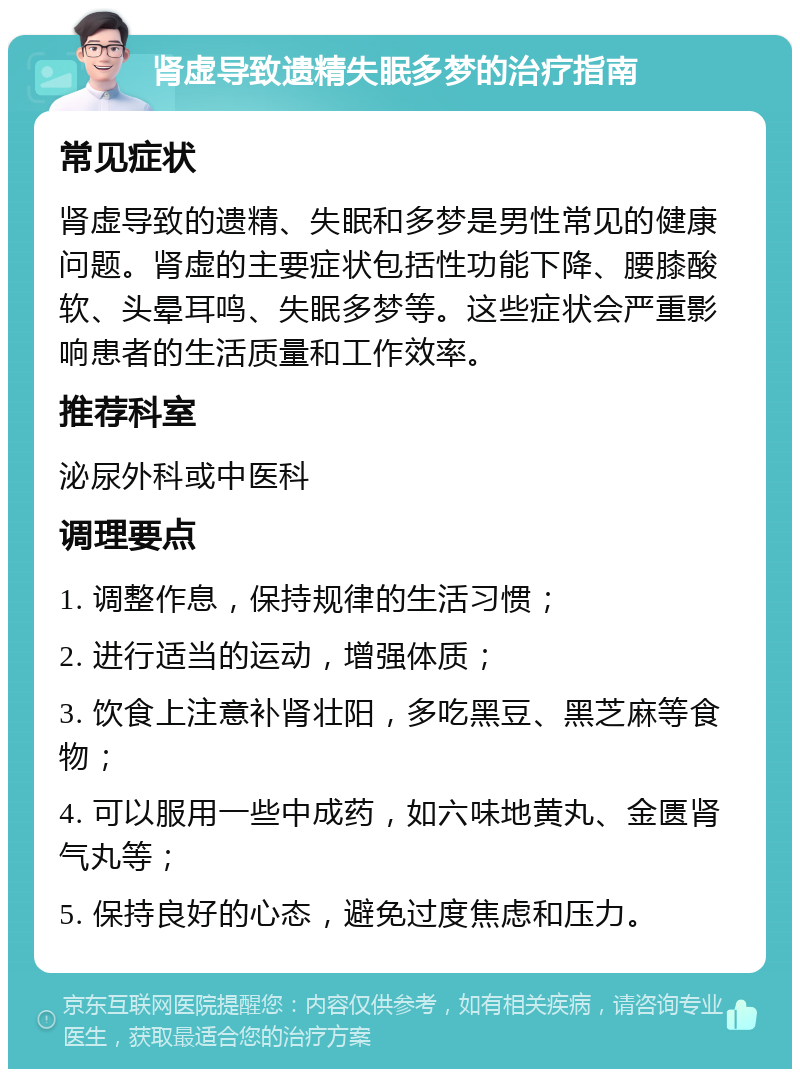 肾虚导致遗精失眠多梦的治疗指南 常见症状 肾虚导致的遗精、失眠和多梦是男性常见的健康问题。肾虚的主要症状包括性功能下降、腰膝酸软、头晕耳鸣、失眠多梦等。这些症状会严重影响患者的生活质量和工作效率。 推荐科室 泌尿外科或中医科 调理要点 1. 调整作息，保持规律的生活习惯； 2. 进行适当的运动，增强体质； 3. 饮食上注意补肾壮阳，多吃黑豆、黑芝麻等食物； 4. 可以服用一些中成药，如六味地黄丸、金匮肾气丸等； 5. 保持良好的心态，避免过度焦虑和压力。