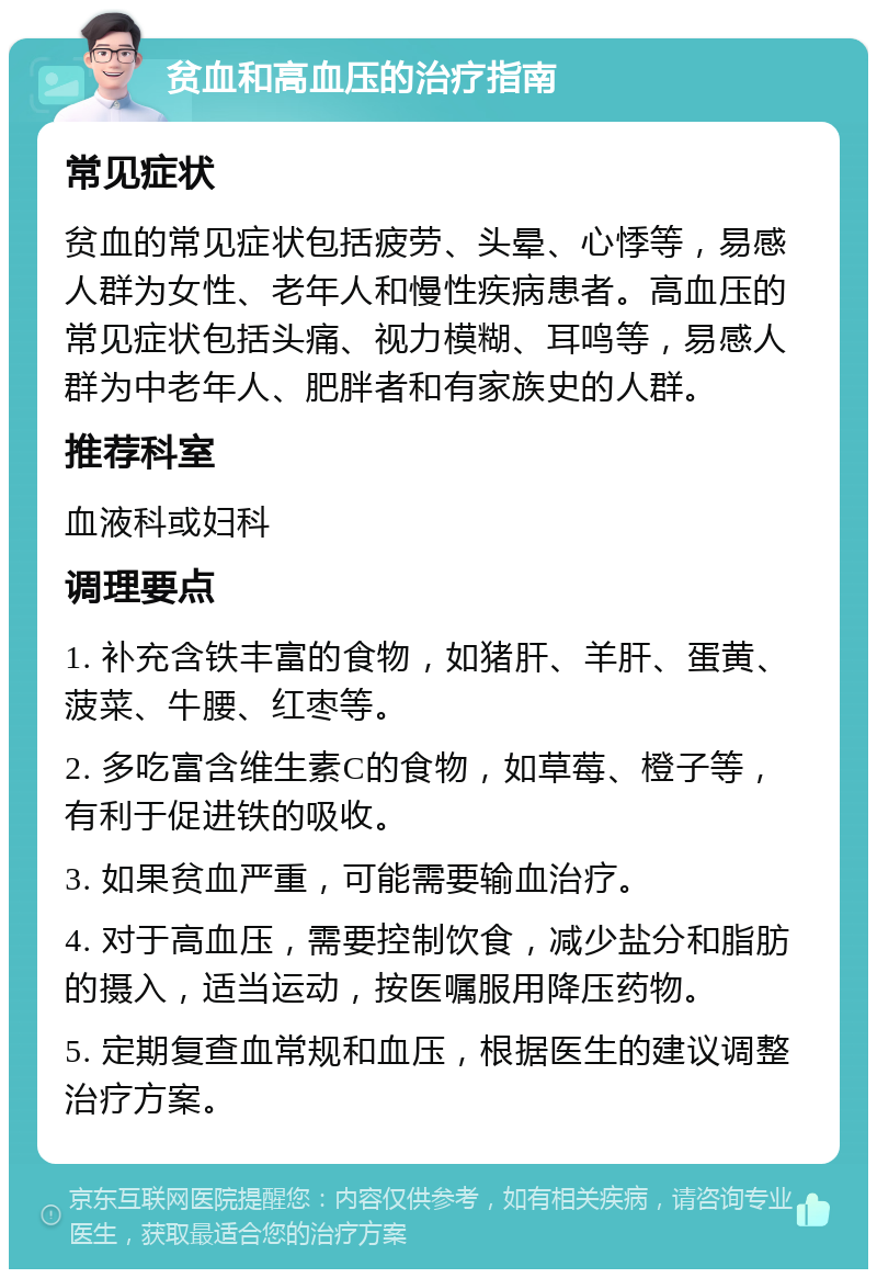 贫血和高血压的治疗指南 常见症状 贫血的常见症状包括疲劳、头晕、心悸等，易感人群为女性、老年人和慢性疾病患者。高血压的常见症状包括头痛、视力模糊、耳鸣等，易感人群为中老年人、肥胖者和有家族史的人群。 推荐科室 血液科或妇科 调理要点 1. 补充含铁丰富的食物，如猪肝、羊肝、蛋黄、菠菜、牛腰、红枣等。 2. 多吃富含维生素C的食物，如草莓、橙子等，有利于促进铁的吸收。 3. 如果贫血严重，可能需要输血治疗。 4. 对于高血压，需要控制饮食，减少盐分和脂肪的摄入，适当运动，按医嘱服用降压药物。 5. 定期复查血常规和血压，根据医生的建议调整治疗方案。