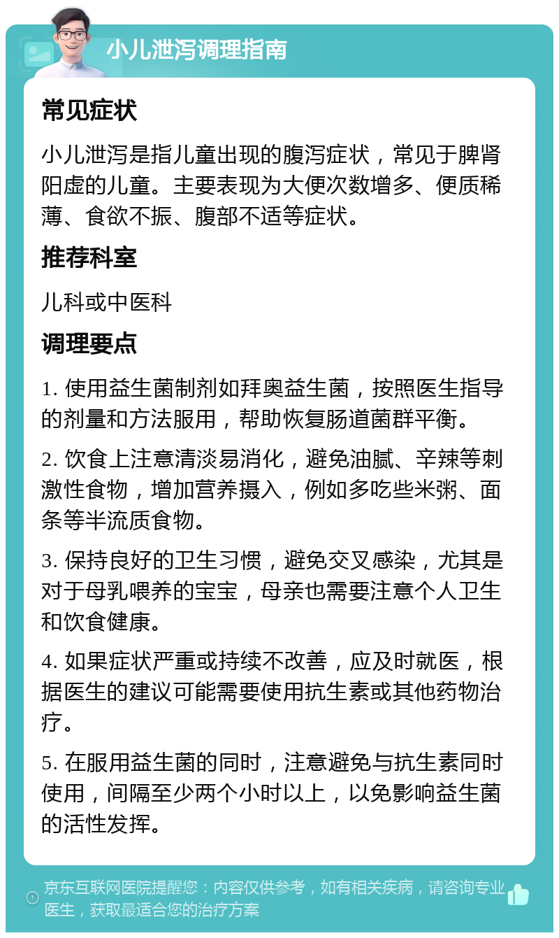 小儿泄泻调理指南 常见症状 小儿泄泻是指儿童出现的腹泻症状，常见于脾肾阳虚的儿童。主要表现为大便次数增多、便质稀薄、食欲不振、腹部不适等症状。 推荐科室 儿科或中医科 调理要点 1. 使用益生菌制剂如拜奥益生菌，按照医生指导的剂量和方法服用，帮助恢复肠道菌群平衡。 2. 饮食上注意清淡易消化，避免油腻、辛辣等刺激性食物，增加营养摄入，例如多吃些米粥、面条等半流质食物。 3. 保持良好的卫生习惯，避免交叉感染，尤其是对于母乳喂养的宝宝，母亲也需要注意个人卫生和饮食健康。 4. 如果症状严重或持续不改善，应及时就医，根据医生的建议可能需要使用抗生素或其他药物治疗。 5. 在服用益生菌的同时，注意避免与抗生素同时使用，间隔至少两个小时以上，以免影响益生菌的活性发挥。