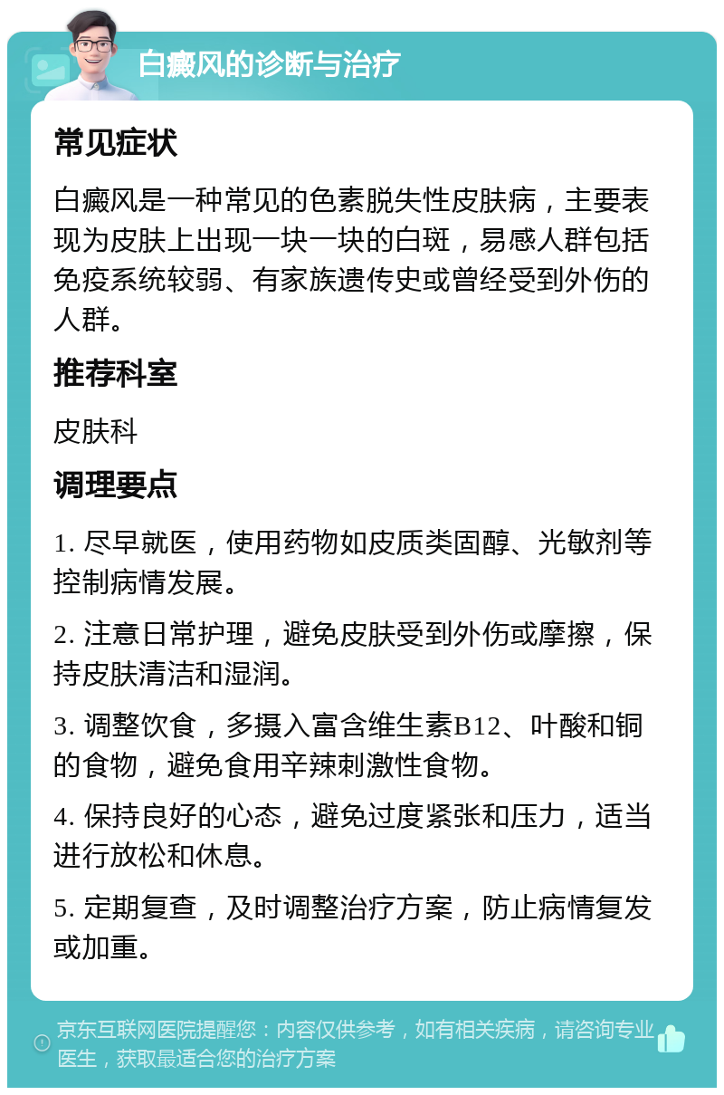 白癜风的诊断与治疗 常见症状 白癜风是一种常见的色素脱失性皮肤病，主要表现为皮肤上出现一块一块的白斑，易感人群包括免疫系统较弱、有家族遗传史或曾经受到外伤的人群。 推荐科室 皮肤科 调理要点 1. 尽早就医，使用药物如皮质类固醇、光敏剂等控制病情发展。 2. 注意日常护理，避免皮肤受到外伤或摩擦，保持皮肤清洁和湿润。 3. 调整饮食，多摄入富含维生素B12、叶酸和铜的食物，避免食用辛辣刺激性食物。 4. 保持良好的心态，避免过度紧张和压力，适当进行放松和休息。 5. 定期复查，及时调整治疗方案，防止病情复发或加重。