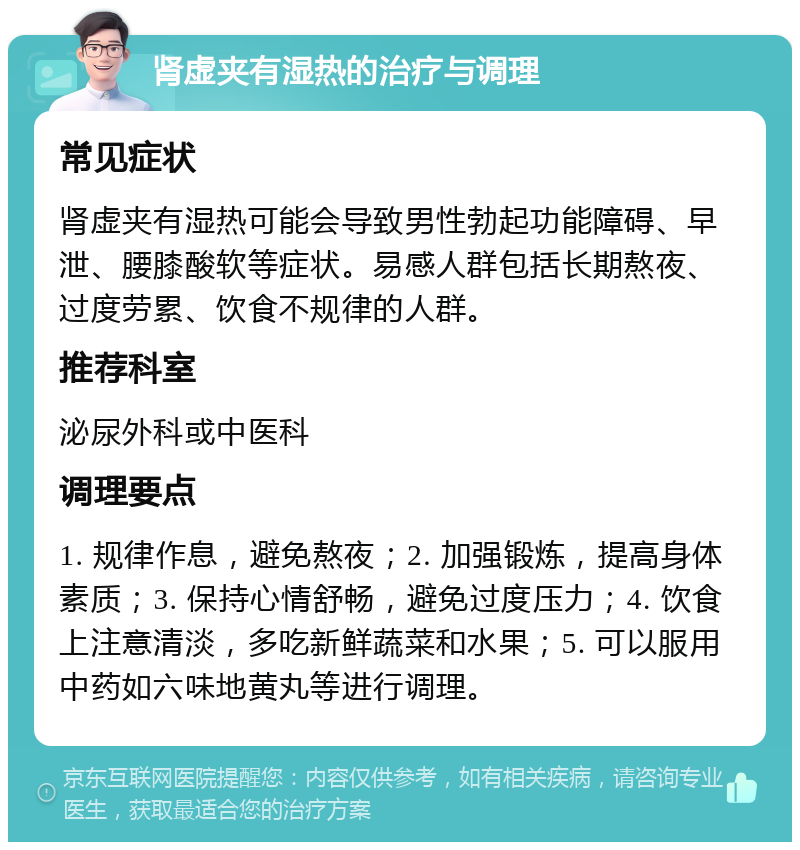 肾虚夹有湿热的治疗与调理 常见症状 肾虚夹有湿热可能会导致男性勃起功能障碍、早泄、腰膝酸软等症状。易感人群包括长期熬夜、过度劳累、饮食不规律的人群。 推荐科室 泌尿外科或中医科 调理要点 1. 规律作息，避免熬夜；2. 加强锻炼，提高身体素质；3. 保持心情舒畅，避免过度压力；4. 饮食上注意清淡，多吃新鲜蔬菜和水果；5. 可以服用中药如六味地黄丸等进行调理。