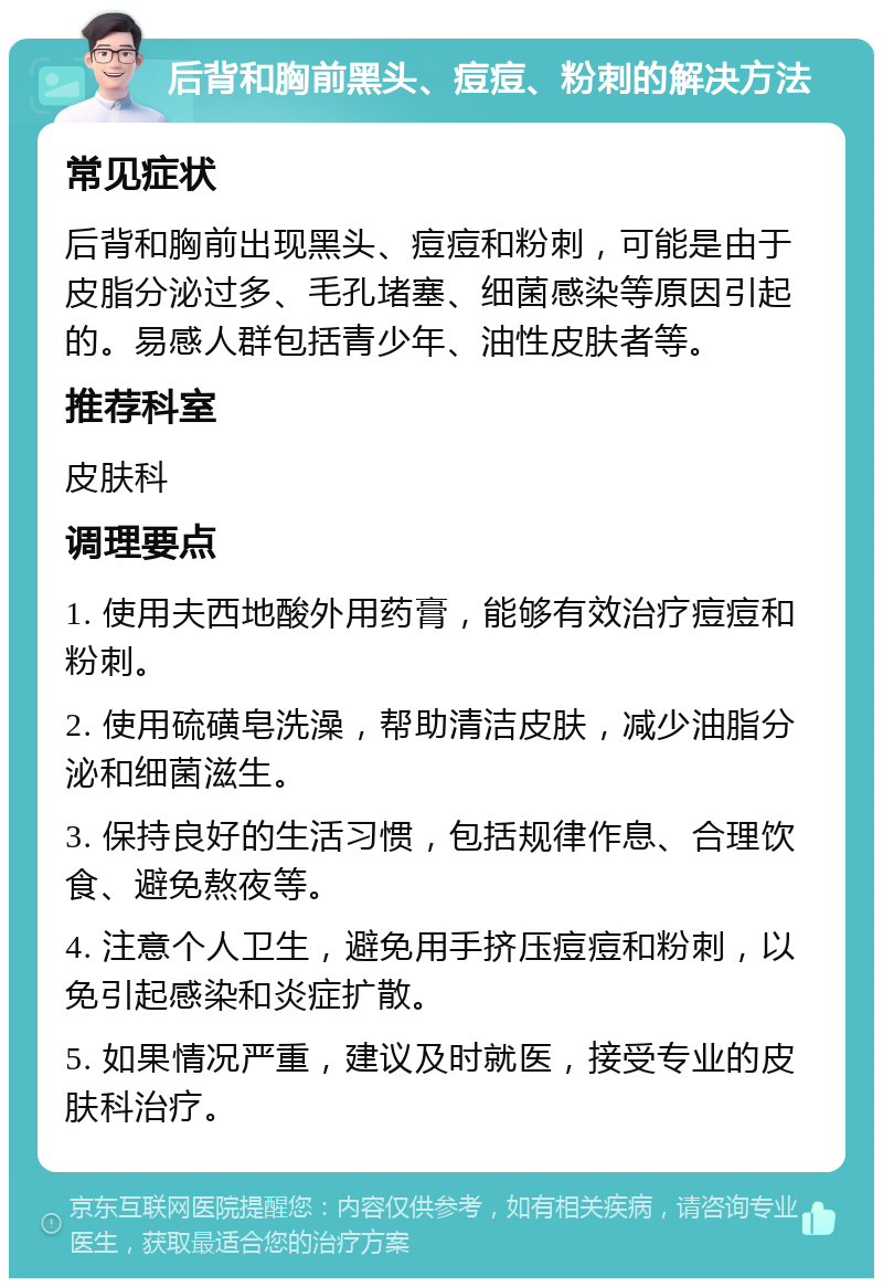 后背和胸前黑头、痘痘、粉刺的解决方法 常见症状 后背和胸前出现黑头、痘痘和粉刺，可能是由于皮脂分泌过多、毛孔堵塞、细菌感染等原因引起的。易感人群包括青少年、油性皮肤者等。 推荐科室 皮肤科 调理要点 1. 使用夫西地酸外用药膏，能够有效治疗痘痘和粉刺。 2. 使用硫磺皂洗澡，帮助清洁皮肤，减少油脂分泌和细菌滋生。 3. 保持良好的生活习惯，包括规律作息、合理饮食、避免熬夜等。 4. 注意个人卫生，避免用手挤压痘痘和粉刺，以免引起感染和炎症扩散。 5. 如果情况严重，建议及时就医，接受专业的皮肤科治疗。