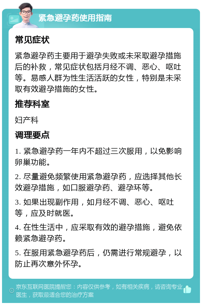 紧急避孕药使用指南 常见症状 紧急避孕药主要用于避孕失败或未采取避孕措施后的补救，常见症状包括月经不调、恶心、呕吐等。易感人群为性生活活跃的女性，特别是未采取有效避孕措施的女性。 推荐科室 妇产科 调理要点 1. 紧急避孕药一年内不超过三次服用，以免影响卵巢功能。 2. 尽量避免频繁使用紧急避孕药，应选择其他长效避孕措施，如口服避孕药、避孕环等。 3. 如果出现副作用，如月经不调、恶心、呕吐等，应及时就医。 4. 在性生活中，应采取有效的避孕措施，避免依赖紧急避孕药。 5. 在服用紧急避孕药后，仍需进行常规避孕，以防止再次意外怀孕。