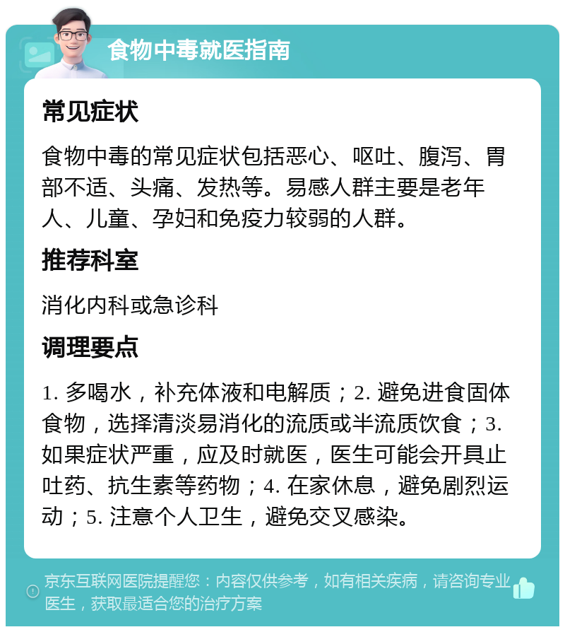 食物中毒就医指南 常见症状 食物中毒的常见症状包括恶心、呕吐、腹泻、胃部不适、头痛、发热等。易感人群主要是老年人、儿童、孕妇和免疫力较弱的人群。 推荐科室 消化内科或急诊科 调理要点 1. 多喝水，补充体液和电解质；2. 避免进食固体食物，选择清淡易消化的流质或半流质饮食；3. 如果症状严重，应及时就医，医生可能会开具止吐药、抗生素等药物；4. 在家休息，避免剧烈运动；5. 注意个人卫生，避免交叉感染。