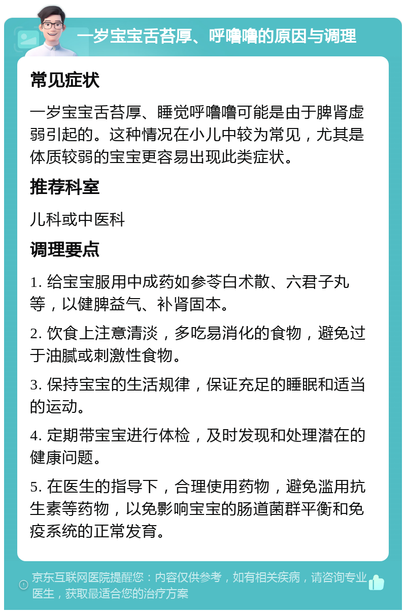 一岁宝宝舌苔厚、呼噜噜的原因与调理 常见症状 一岁宝宝舌苔厚、睡觉呼噜噜可能是由于脾肾虚弱引起的。这种情况在小儿中较为常见，尤其是体质较弱的宝宝更容易出现此类症状。 推荐科室 儿科或中医科 调理要点 1. 给宝宝服用中成药如参苓白术散、六君子丸等，以健脾益气、补肾固本。 2. 饮食上注意清淡，多吃易消化的食物，避免过于油腻或刺激性食物。 3. 保持宝宝的生活规律，保证充足的睡眠和适当的运动。 4. 定期带宝宝进行体检，及时发现和处理潜在的健康问题。 5. 在医生的指导下，合理使用药物，避免滥用抗生素等药物，以免影响宝宝的肠道菌群平衡和免疫系统的正常发育。