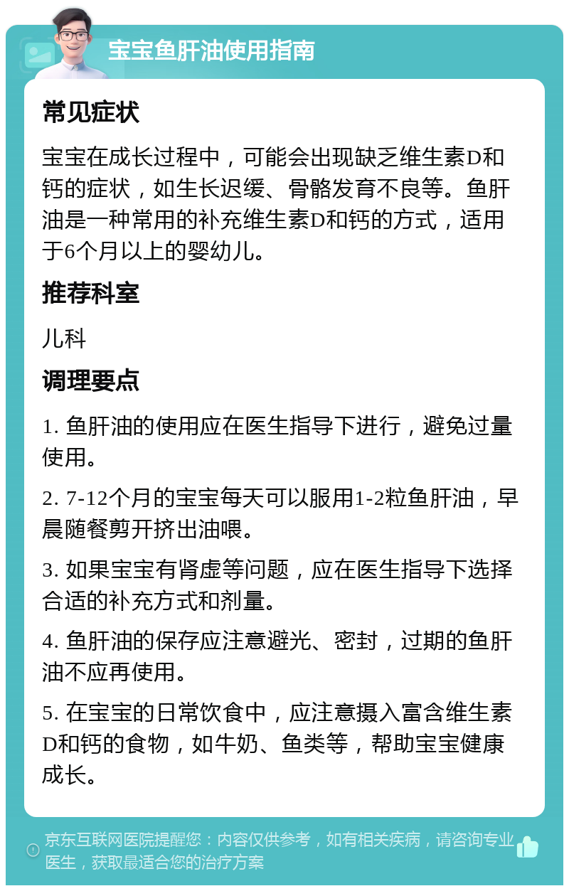 宝宝鱼肝油使用指南 常见症状 宝宝在成长过程中，可能会出现缺乏维生素D和钙的症状，如生长迟缓、骨骼发育不良等。鱼肝油是一种常用的补充维生素D和钙的方式，适用于6个月以上的婴幼儿。 推荐科室 儿科 调理要点 1. 鱼肝油的使用应在医生指导下进行，避免过量使用。 2. 7-12个月的宝宝每天可以服用1-2粒鱼肝油，早晨随餐剪开挤出油喂。 3. 如果宝宝有肾虚等问题，应在医生指导下选择合适的补充方式和剂量。 4. 鱼肝油的保存应注意避光、密封，过期的鱼肝油不应再使用。 5. 在宝宝的日常饮食中，应注意摄入富含维生素D和钙的食物，如牛奶、鱼类等，帮助宝宝健康成长。