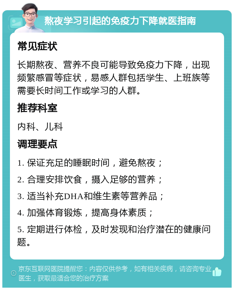 熬夜学习引起的免疫力下降就医指南 常见症状 长期熬夜、营养不良可能导致免疫力下降，出现频繁感冒等症状，易感人群包括学生、上班族等需要长时间工作或学习的人群。 推荐科室 内科、儿科 调理要点 1. 保证充足的睡眠时间，避免熬夜； 2. 合理安排饮食，摄入足够的营养； 3. 适当补充DHA和维生素等营养品； 4. 加强体育锻炼，提高身体素质； 5. 定期进行体检，及时发现和治疗潜在的健康问题。