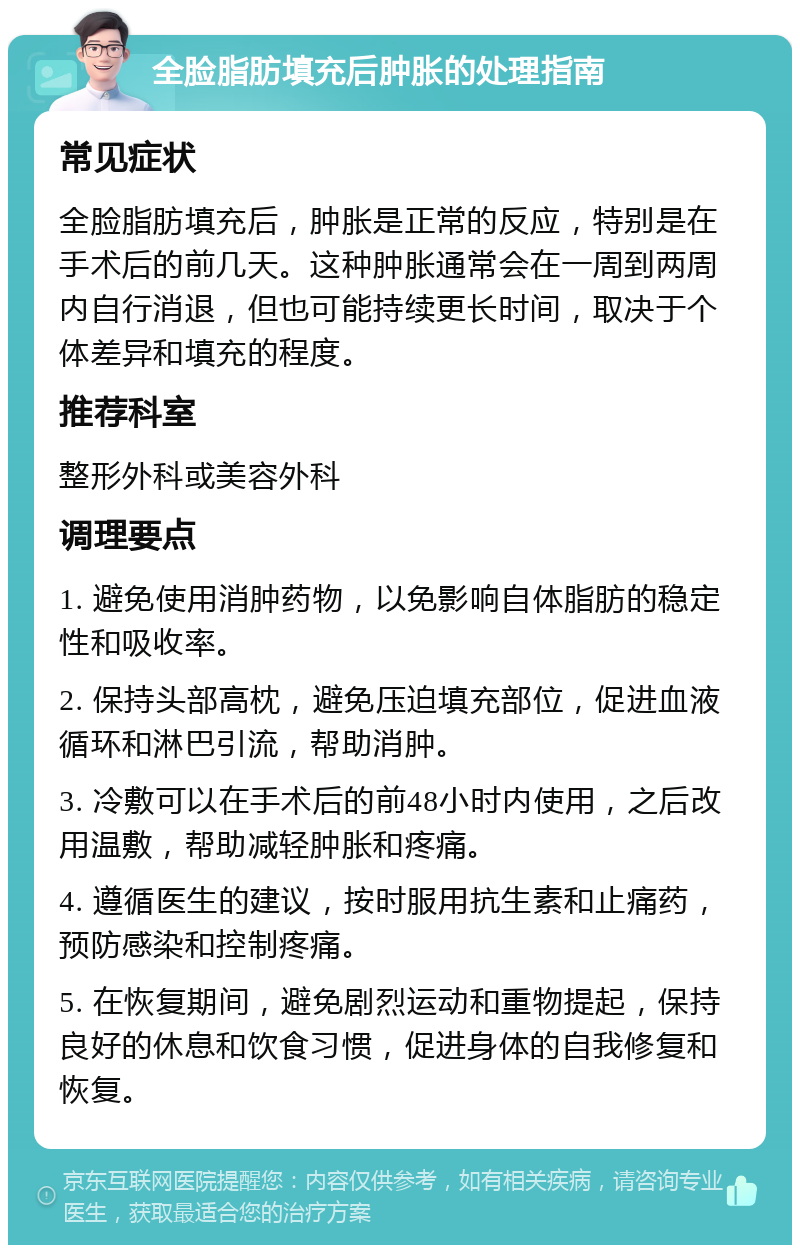 全脸脂肪填充后肿胀的处理指南 常见症状 全脸脂肪填充后，肿胀是正常的反应，特别是在手术后的前几天。这种肿胀通常会在一周到两周内自行消退，但也可能持续更长时间，取决于个体差异和填充的程度。 推荐科室 整形外科或美容外科 调理要点 1. 避免使用消肿药物，以免影响自体脂肪的稳定性和吸收率。 2. 保持头部高枕，避免压迫填充部位，促进血液循环和淋巴引流，帮助消肿。 3. 冷敷可以在手术后的前48小时内使用，之后改用温敷，帮助减轻肿胀和疼痛。 4. 遵循医生的建议，按时服用抗生素和止痛药，预防感染和控制疼痛。 5. 在恢复期间，避免剧烈运动和重物提起，保持良好的休息和饮食习惯，促进身体的自我修复和恢复。