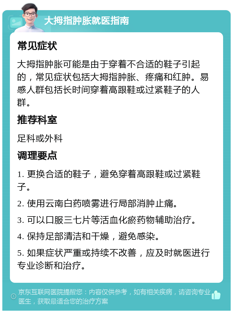 大拇指肿胀就医指南 常见症状 大拇指肿胀可能是由于穿着不合适的鞋子引起的，常见症状包括大拇指肿胀、疼痛和红肿。易感人群包括长时间穿着高跟鞋或过紧鞋子的人群。 推荐科室 足科或外科 调理要点 1. 更换合适的鞋子，避免穿着高跟鞋或过紧鞋子。 2. 使用云南白药喷雾进行局部消肿止痛。 3. 可以口服三七片等活血化瘀药物辅助治疗。 4. 保持足部清洁和干燥，避免感染。 5. 如果症状严重或持续不改善，应及时就医进行专业诊断和治疗。