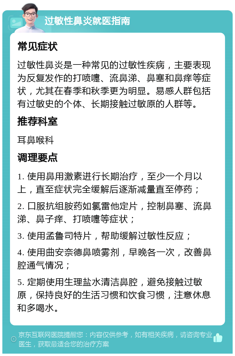 过敏性鼻炎就医指南 常见症状 过敏性鼻炎是一种常见的过敏性疾病，主要表现为反复发作的打喷嚏、流鼻涕、鼻塞和鼻痒等症状，尤其在春季和秋季更为明显。易感人群包括有过敏史的个体、长期接触过敏原的人群等。 推荐科室 耳鼻喉科 调理要点 1. 使用鼻用激素进行长期治疗，至少一个月以上，直至症状完全缓解后逐渐减量直至停药； 2. 口服抗组胺药如氯雷他定片，控制鼻塞、流鼻涕、鼻子痒、打喷嚏等症状； 3. 使用孟鲁司特片，帮助缓解过敏性反应； 4. 使用曲安奈德鼻喷雾剂，早晚各一次，改善鼻腔通气情况； 5. 定期使用生理盐水清洁鼻腔，避免接触过敏原，保持良好的生活习惯和饮食习惯，注意休息和多喝水。