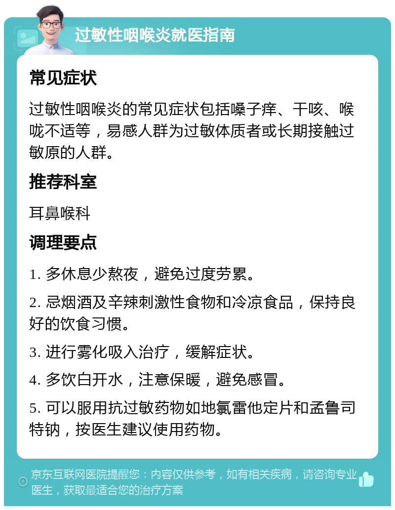 过敏性咽喉炎就医指南 常见症状 过敏性咽喉炎的常见症状包括嗓子痒、干咳、喉咙不适等，易感人群为过敏体质者或长期接触过敏原的人群。 推荐科室 耳鼻喉科 调理要点 1. 多休息少熬夜，避免过度劳累。 2. 忌烟酒及辛辣刺激性食物和冷凉食品，保持良好的饮食习惯。 3. 进行雾化吸入治疗，缓解症状。 4. 多饮白开水，注意保暖，避免感冒。 5. 可以服用抗过敏药物如地氯雷他定片和孟鲁司特钠，按医生建议使用药物。