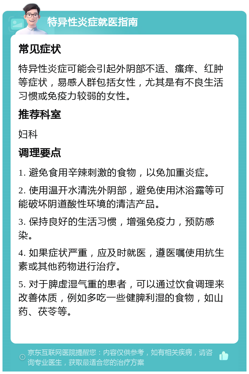 特异性炎症就医指南 常见症状 特异性炎症可能会引起外阴部不适、瘙痒、红肿等症状，易感人群包括女性，尤其是有不良生活习惯或免疫力较弱的女性。 推荐科室 妇科 调理要点 1. 避免食用辛辣刺激的食物，以免加重炎症。 2. 使用温开水清洗外阴部，避免使用沐浴露等可能破坏阴道酸性环境的清洁产品。 3. 保持良好的生活习惯，增强免疫力，预防感染。 4. 如果症状严重，应及时就医，遵医嘱使用抗生素或其他药物进行治疗。 5. 对于脾虚湿气重的患者，可以通过饮食调理来改善体质，例如多吃一些健脾利湿的食物，如山药、茯苓等。