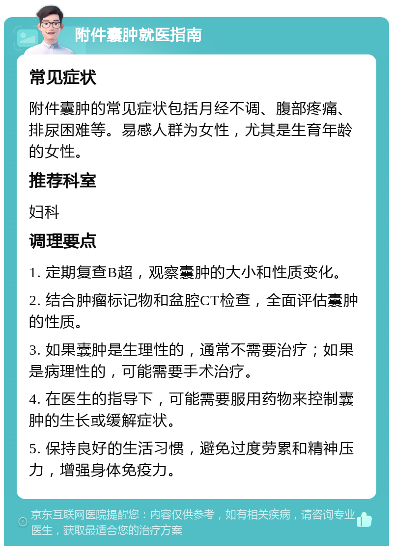 附件囊肿就医指南 常见症状 附件囊肿的常见症状包括月经不调、腹部疼痛、排尿困难等。易感人群为女性，尤其是生育年龄的女性。 推荐科室 妇科 调理要点 1. 定期复查B超，观察囊肿的大小和性质变化。 2. 结合肿瘤标记物和盆腔CT检查，全面评估囊肿的性质。 3. 如果囊肿是生理性的，通常不需要治疗；如果是病理性的，可能需要手术治疗。 4. 在医生的指导下，可能需要服用药物来控制囊肿的生长或缓解症状。 5. 保持良好的生活习惯，避免过度劳累和精神压力，增强身体免疫力。