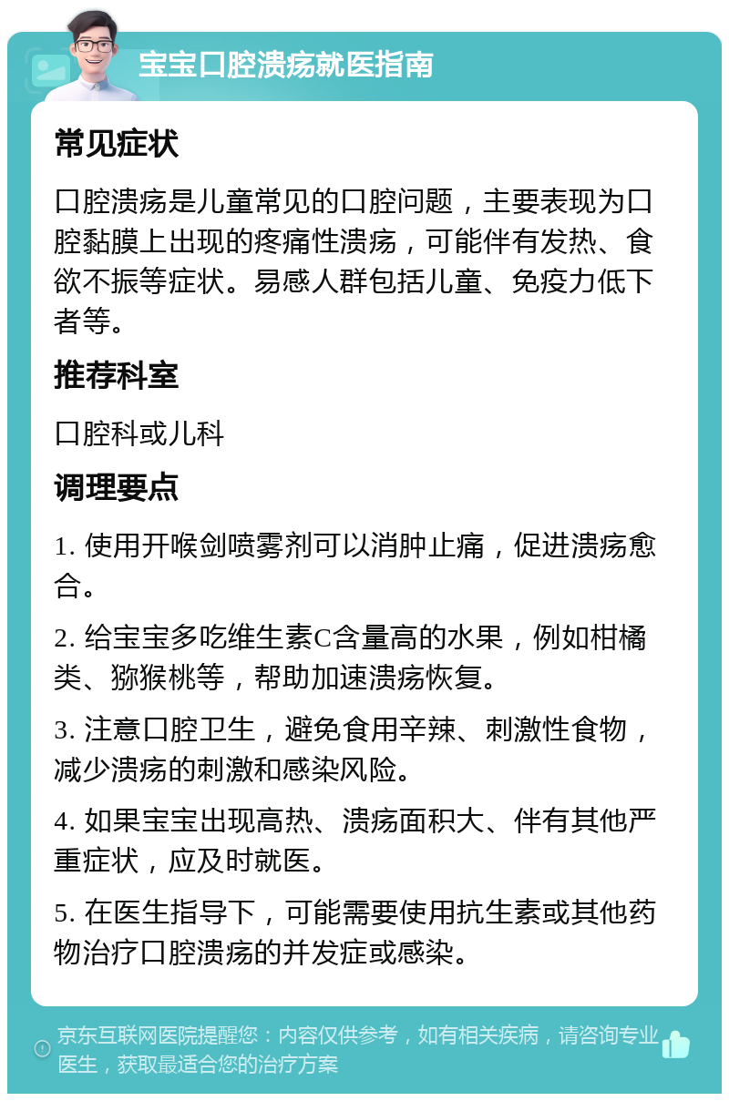 宝宝口腔溃疡就医指南 常见症状 口腔溃疡是儿童常见的口腔问题，主要表现为口腔黏膜上出现的疼痛性溃疡，可能伴有发热、食欲不振等症状。易感人群包括儿童、免疫力低下者等。 推荐科室 口腔科或儿科 调理要点 1. 使用开喉剑喷雾剂可以消肿止痛，促进溃疡愈合。 2. 给宝宝多吃维生素C含量高的水果，例如柑橘类、猕猴桃等，帮助加速溃疡恢复。 3. 注意口腔卫生，避免食用辛辣、刺激性食物，减少溃疡的刺激和感染风险。 4. 如果宝宝出现高热、溃疡面积大、伴有其他严重症状，应及时就医。 5. 在医生指导下，可能需要使用抗生素或其他药物治疗口腔溃疡的并发症或感染。