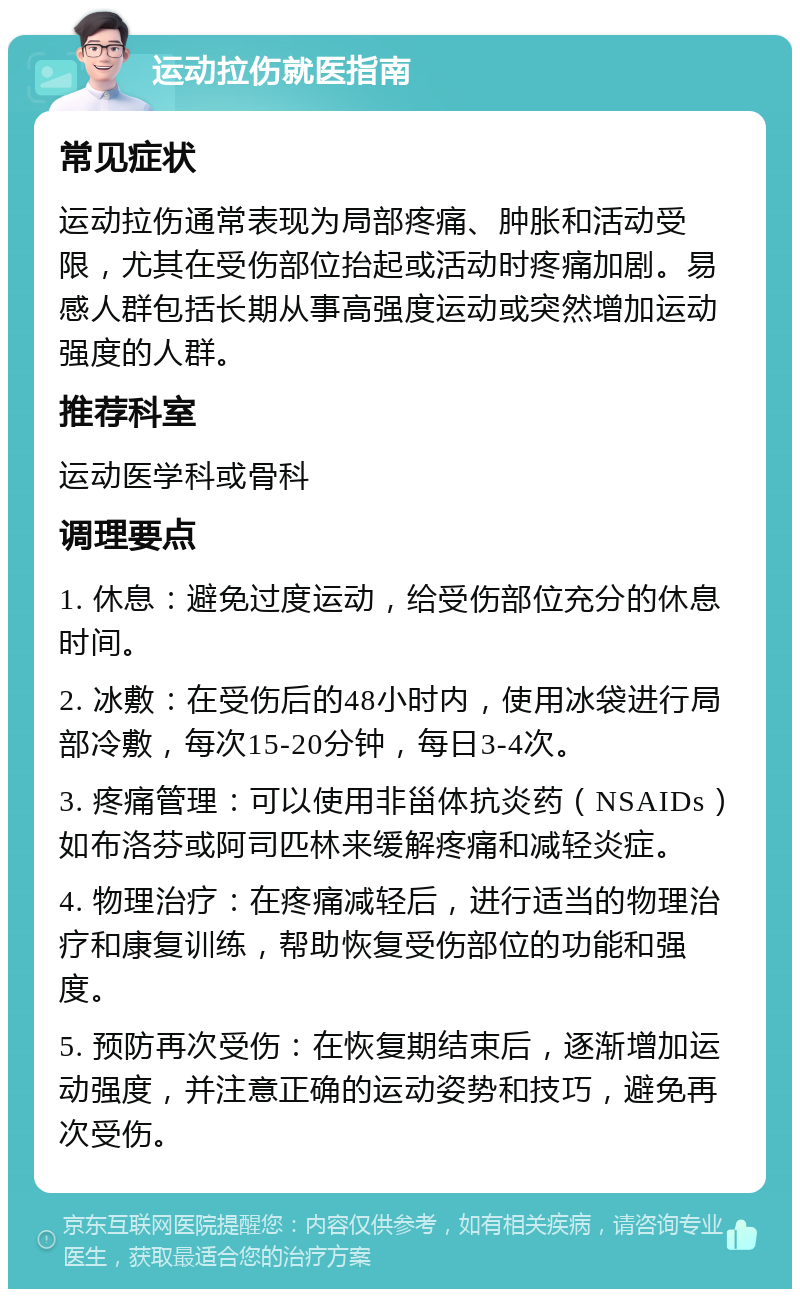 运动拉伤就医指南 常见症状 运动拉伤通常表现为局部疼痛、肿胀和活动受限，尤其在受伤部位抬起或活动时疼痛加剧。易感人群包括长期从事高强度运动或突然增加运动强度的人群。 推荐科室 运动医学科或骨科 调理要点 1. 休息：避免过度运动，给受伤部位充分的休息时间。 2. 冰敷：在受伤后的48小时内，使用冰袋进行局部冷敷，每次15-20分钟，每日3-4次。 3. 疼痛管理：可以使用非甾体抗炎药（NSAIDs）如布洛芬或阿司匹林来缓解疼痛和减轻炎症。 4. 物理治疗：在疼痛减轻后，进行适当的物理治疗和康复训练，帮助恢复受伤部位的功能和强度。 5. 预防再次受伤：在恢复期结束后，逐渐增加运动强度，并注意正确的运动姿势和技巧，避免再次受伤。