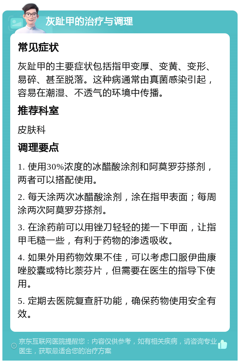 灰趾甲的治疗与调理 常见症状 灰趾甲的主要症状包括指甲变厚、变黄、变形、易碎、甚至脱落。这种病通常由真菌感染引起，容易在潮湿、不透气的环境中传播。 推荐科室 皮肤科 调理要点 1. 使用30%浓度的冰醋酸涂剂和阿莫罗芬搽剂，两者可以搭配使用。 2. 每天涂两次冰醋酸涂剂，涂在指甲表面；每周涂两次阿莫罗芬搽剂。 3. 在涂药前可以用锉刀轻轻的搓一下甲面，让指甲毛糙一些，有利于药物的渗透吸收。 4. 如果外用药物效果不佳，可以考虑口服伊曲康唑胶囊或特比萘芬片，但需要在医生的指导下使用。 5. 定期去医院复查肝功能，确保药物使用安全有效。