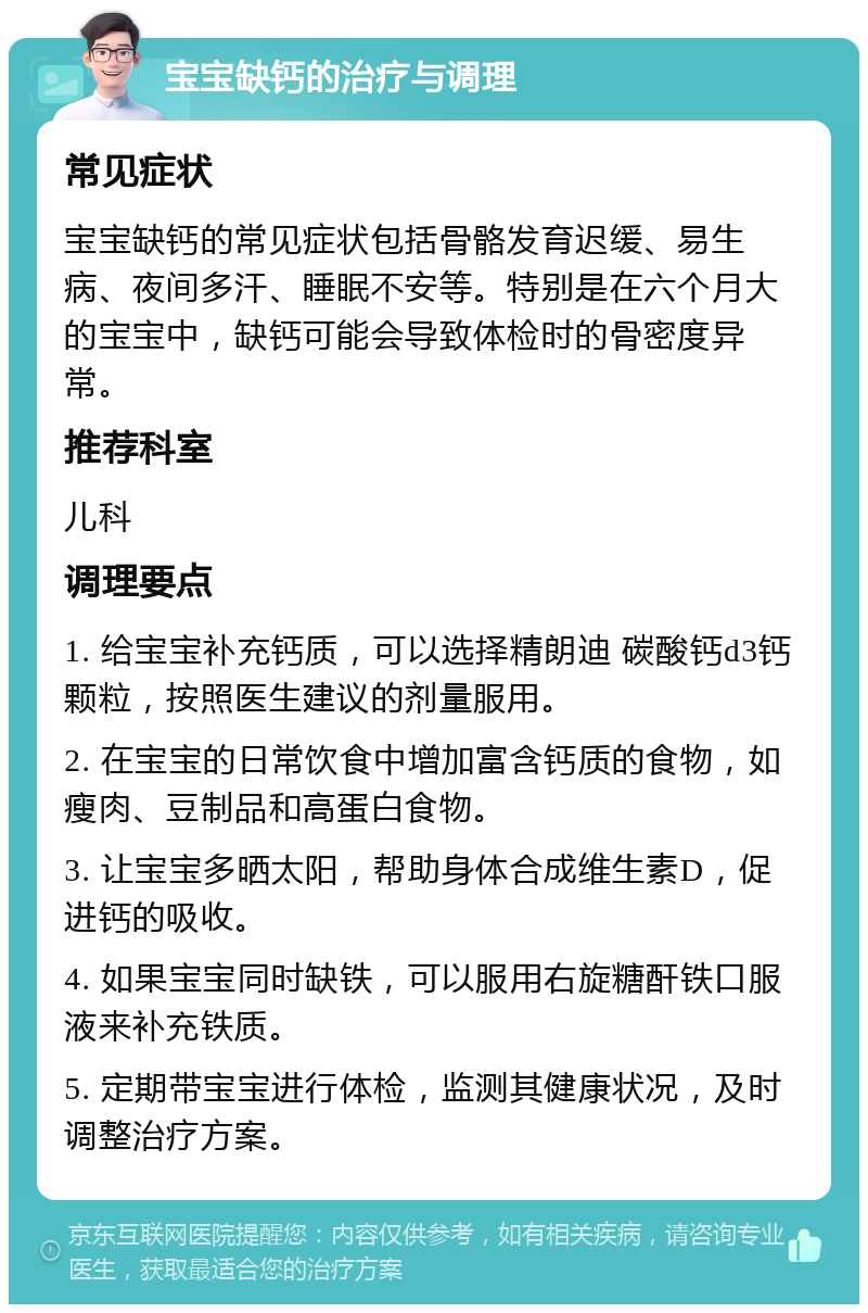 宝宝缺钙的治疗与调理 常见症状 宝宝缺钙的常见症状包括骨骼发育迟缓、易生病、夜间多汗、睡眠不安等。特别是在六个月大的宝宝中，缺钙可能会导致体检时的骨密度异常。 推荐科室 儿科 调理要点 1. 给宝宝补充钙质，可以选择精朗迪 碳酸钙d3钙颗粒，按照医生建议的剂量服用。 2. 在宝宝的日常饮食中增加富含钙质的食物，如瘦肉、豆制品和高蛋白食物。 3. 让宝宝多晒太阳，帮助身体合成维生素D，促进钙的吸收。 4. 如果宝宝同时缺铁，可以服用右旋糖酐铁口服液来补充铁质。 5. 定期带宝宝进行体检，监测其健康状况，及时调整治疗方案。