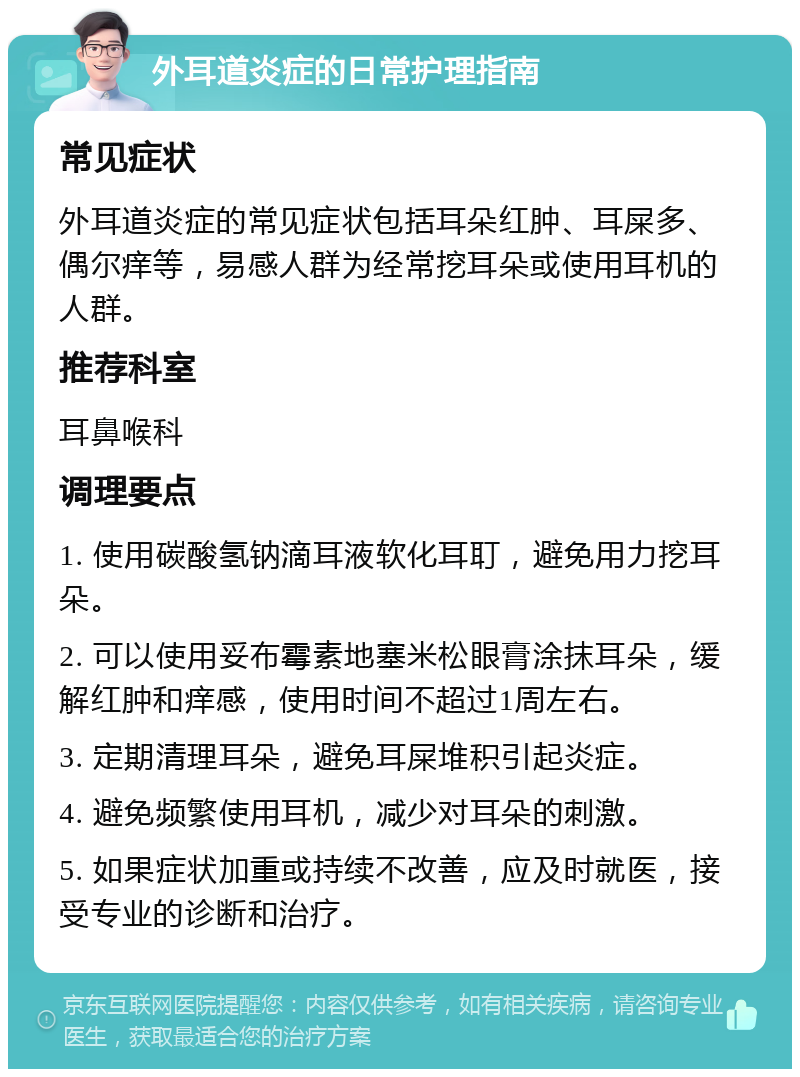 外耳道炎症的日常护理指南 常见症状 外耳道炎症的常见症状包括耳朵红肿、耳屎多、偶尔痒等，易感人群为经常挖耳朵或使用耳机的人群。 推荐科室 耳鼻喉科 调理要点 1. 使用碳酸氢钠滴耳液软化耳耵，避免用力挖耳朵。 2. 可以使用妥布霉素地塞米松眼膏涂抹耳朵，缓解红肿和痒感，使用时间不超过1周左右。 3. 定期清理耳朵，避免耳屎堆积引起炎症。 4. 避免频繁使用耳机，减少对耳朵的刺激。 5. 如果症状加重或持续不改善，应及时就医，接受专业的诊断和治疗。