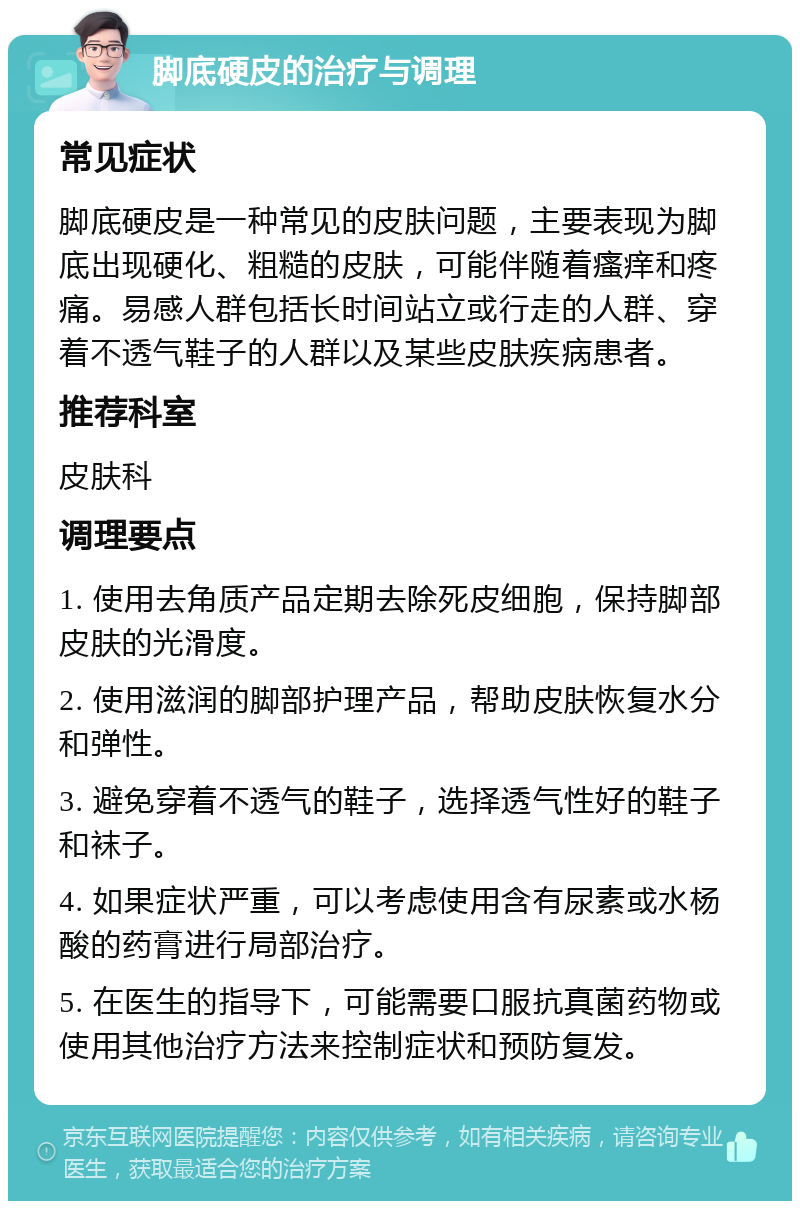 脚底硬皮的治疗与调理 常见症状 脚底硬皮是一种常见的皮肤问题，主要表现为脚底出现硬化、粗糙的皮肤，可能伴随着瘙痒和疼痛。易感人群包括长时间站立或行走的人群、穿着不透气鞋子的人群以及某些皮肤疾病患者。 推荐科室 皮肤科 调理要点 1. 使用去角质产品定期去除死皮细胞，保持脚部皮肤的光滑度。 2. 使用滋润的脚部护理产品，帮助皮肤恢复水分和弹性。 3. 避免穿着不透气的鞋子，选择透气性好的鞋子和袜子。 4. 如果症状严重，可以考虑使用含有尿素或水杨酸的药膏进行局部治疗。 5. 在医生的指导下，可能需要口服抗真菌药物或使用其他治疗方法来控制症状和预防复发。