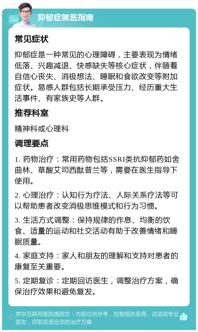 抑郁症就医指南 常见症状 抑郁症是一种常见的心理障碍，主要表现为情绪低落、兴趣减退、快感缺失等核心症状，伴随着自信心丧失、消极想法、睡眠和食欲改变等附加症状。易感人群包括长期承受压力、经历重大生活事件、有家族史等人群。 推荐科室 精神科或心理科 调理要点 1. 药物治疗：常用药物包括SSRI类抗抑郁药如舍曲林、草酸艾司西酞普兰等，需要在医生指导下使用。 2. 心理治疗：认知行为疗法、人际关系疗法等可以帮助患者改变消极思维模式和行为习惯。 3. 生活方式调整：保持规律的作息、均衡的饮食、适量的运动和社交活动有助于改善情绪和睡眠质量。 4. 家庭支持：家人和朋友的理解和支持对患者的康复至关重要。 5. 定期复诊：定期回访医生，调整治疗方案，确保治疗效果和避免复发。