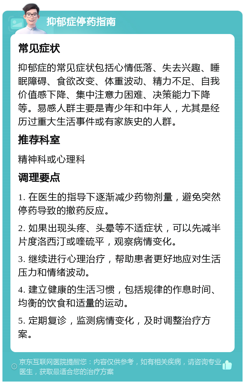 抑郁症停药指南 常见症状 抑郁症的常见症状包括心情低落、失去兴趣、睡眠障碍、食欲改变、体重波动、精力不足、自我价值感下降、集中注意力困难、决策能力下降等。易感人群主要是青少年和中年人，尤其是经历过重大生活事件或有家族史的人群。 推荐科室 精神科或心理科 调理要点 1. 在医生的指导下逐渐减少药物剂量，避免突然停药导致的撤药反应。 2. 如果出现头疼、头晕等不适症状，可以先减半片度洛西汀或喹硫平，观察病情变化。 3. 继续进行心理治疗，帮助患者更好地应对生活压力和情绪波动。 4. 建立健康的生活习惯，包括规律的作息时间、均衡的饮食和适量的运动。 5. 定期复诊，监测病情变化，及时调整治疗方案。