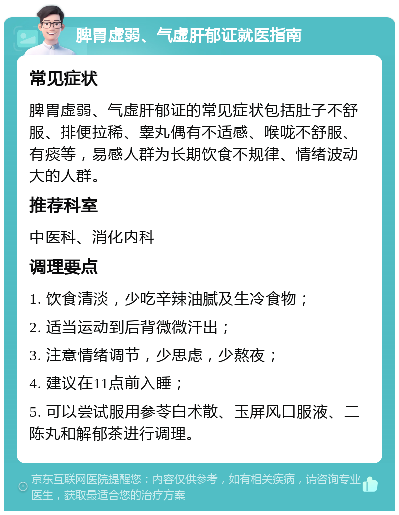 脾胃虚弱、气虚肝郁证就医指南 常见症状 脾胃虚弱、气虚肝郁证的常见症状包括肚子不舒服、排便拉稀、睾丸偶有不适感、喉咙不舒服、有痰等，易感人群为长期饮食不规律、情绪波动大的人群。 推荐科室 中医科、消化内科 调理要点 1. 饮食清淡，少吃辛辣油腻及生冷食物； 2. 适当运动到后背微微汗出； 3. 注意情绪调节，少思虑，少熬夜； 4. 建议在11点前入睡； 5. 可以尝试服用参苓白术散、玉屏风口服液、二陈丸和解郁茶进行调理。