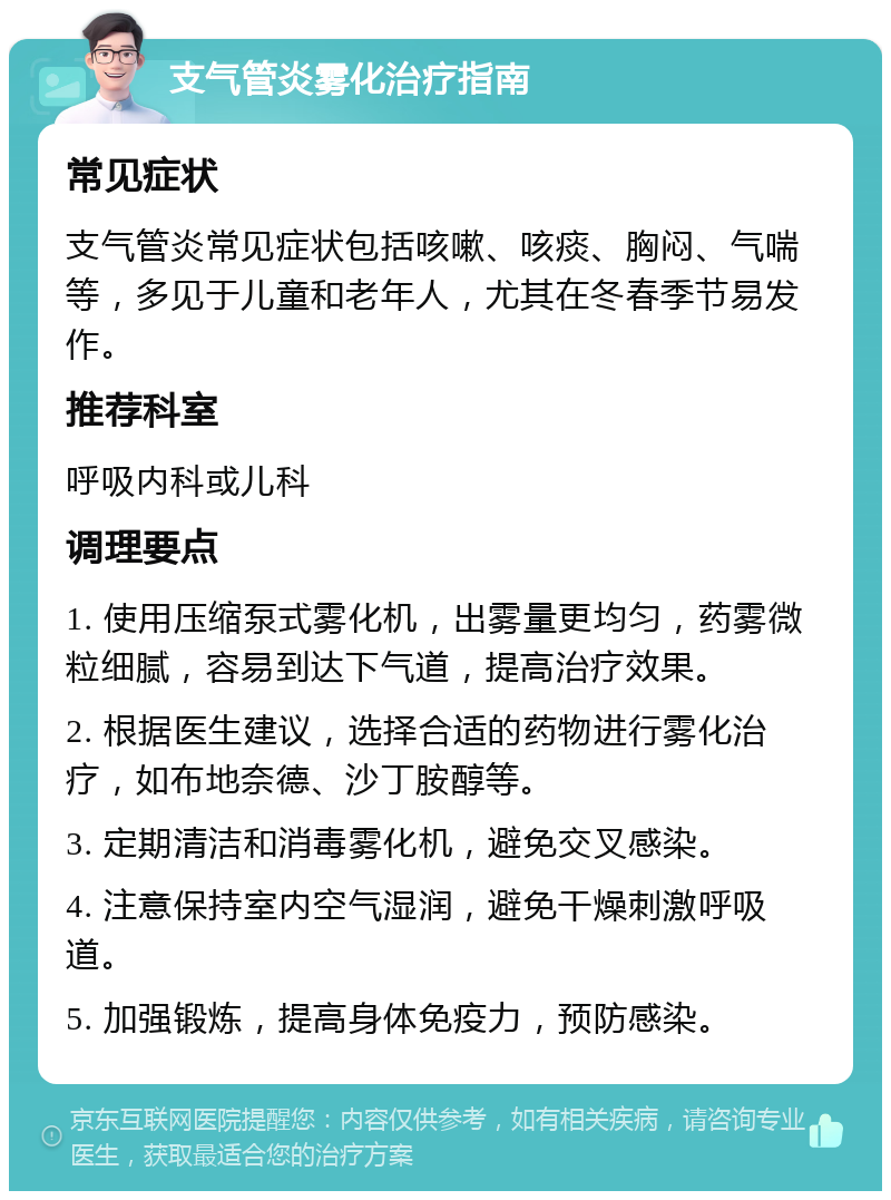 支气管炎雾化治疗指南 常见症状 支气管炎常见症状包括咳嗽、咳痰、胸闷、气喘等，多见于儿童和老年人，尤其在冬春季节易发作。 推荐科室 呼吸内科或儿科 调理要点 1. 使用压缩泵式雾化机，出雾量更均匀，药雾微粒细腻，容易到达下气道，提高治疗效果。 2. 根据医生建议，选择合适的药物进行雾化治疗，如布地奈德、沙丁胺醇等。 3. 定期清洁和消毒雾化机，避免交叉感染。 4. 注意保持室内空气湿润，避免干燥刺激呼吸道。 5. 加强锻炼，提高身体免疫力，预防感染。