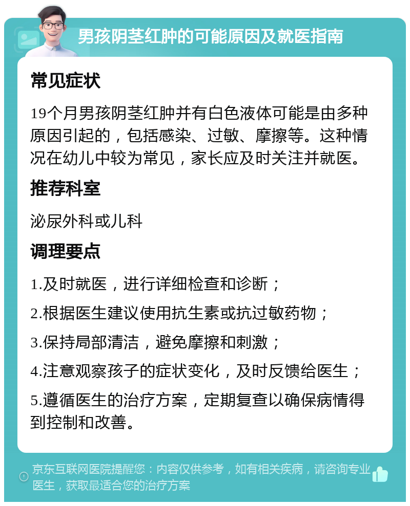 男孩阴茎红肿的可能原因及就医指南 常见症状 19个月男孩阴茎红肿并有白色液体可能是由多种原因引起的，包括感染、过敏、摩擦等。这种情况在幼儿中较为常见，家长应及时关注并就医。 推荐科室 泌尿外科或儿科 调理要点 1.及时就医，进行详细检查和诊断； 2.根据医生建议使用抗生素或抗过敏药物； 3.保持局部清洁，避免摩擦和刺激； 4.注意观察孩子的症状变化，及时反馈给医生； 5.遵循医生的治疗方案，定期复查以确保病情得到控制和改善。