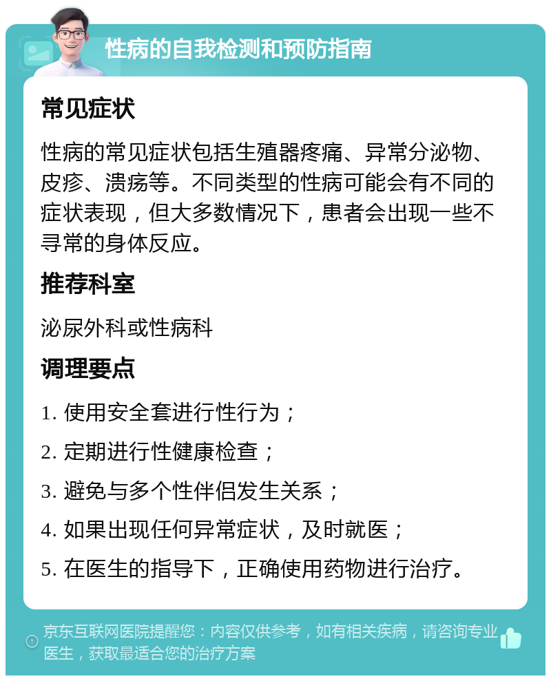 性病的自我检测和预防指南 常见症状 性病的常见症状包括生殖器疼痛、异常分泌物、皮疹、溃疡等。不同类型的性病可能会有不同的症状表现，但大多数情况下，患者会出现一些不寻常的身体反应。 推荐科室 泌尿外科或性病科 调理要点 1. 使用安全套进行性行为； 2. 定期进行性健康检查； 3. 避免与多个性伴侣发生关系； 4. 如果出现任何异常症状，及时就医； 5. 在医生的指导下，正确使用药物进行治疗。