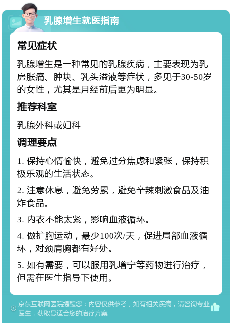 乳腺增生就医指南 常见症状 乳腺增生是一种常见的乳腺疾病，主要表现为乳房胀痛、肿块、乳头溢液等症状，多见于30-50岁的女性，尤其是月经前后更为明显。 推荐科室 乳腺外科或妇科 调理要点 1. 保持心情愉快，避免过分焦虑和紧张，保持积极乐观的生活状态。 2. 注意休息，避免劳累，避免辛辣刺激食品及油炸食品。 3. 内衣不能太紧，影响血液循环。 4. 做扩胸运动，最少100次/天，促进局部血液循环，对颈肩胸都有好处。 5. 如有需要，可以服用乳增宁等药物进行治疗，但需在医生指导下使用。