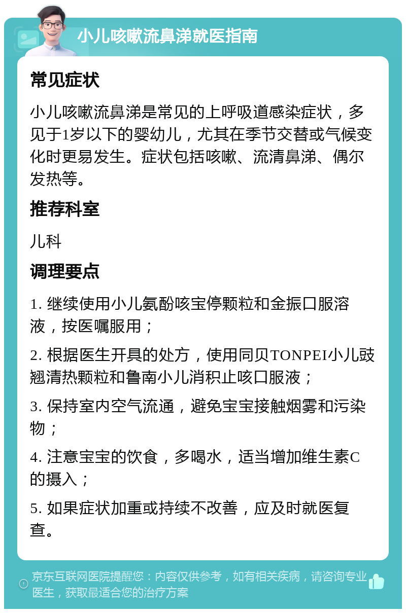 小儿咳嗽流鼻涕就医指南 常见症状 小儿咳嗽流鼻涕是常见的上呼吸道感染症状，多见于1岁以下的婴幼儿，尤其在季节交替或气候变化时更易发生。症状包括咳嗽、流清鼻涕、偶尔发热等。 推荐科室 儿科 调理要点 1. 继续使用小儿氨酚咳宝停颗粒和金振口服溶液，按医嘱服用； 2. 根据医生开具的处方，使用同贝TONPEI小儿豉翘清热颗粒和鲁南小儿消积止咳口服液； 3. 保持室内空气流通，避免宝宝接触烟雾和污染物； 4. 注意宝宝的饮食，多喝水，适当增加维生素C的摄入； 5. 如果症状加重或持续不改善，应及时就医复查。